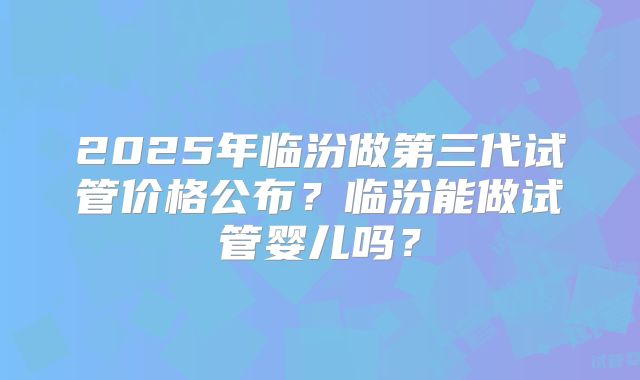 2025年临汾做第三代试管价格公布？临汾能做试管婴儿吗？