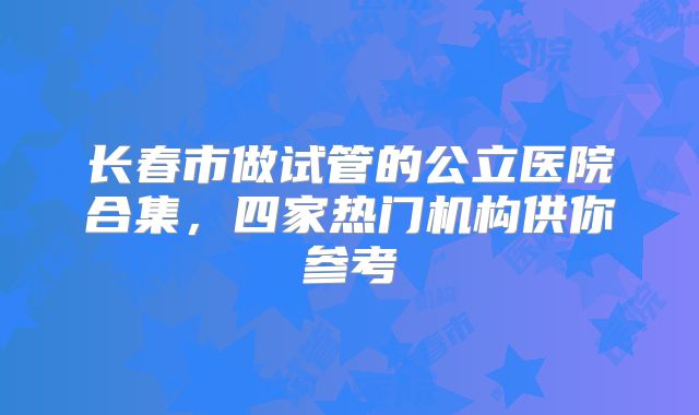 长春市做试管的公立医院合集，四家热门机构供你参考