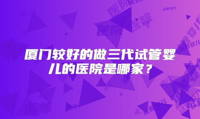 厦门较好的做三代试管婴儿的医院是哪家？