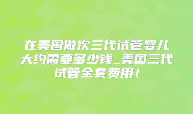 在美国做次三代试管婴儿大约需要多少钱_美国三代试管全套费用!