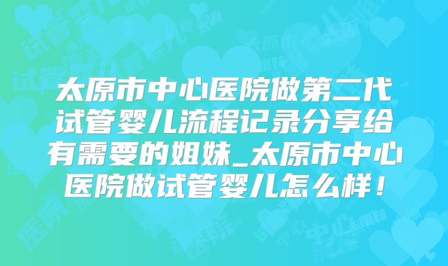太原市中心医院做第二代试管婴儿流程记录分享给有需要的姐妹_太原市中心医院做试管婴儿怎么样！