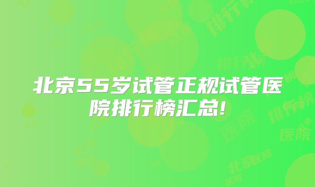 北京55岁试管正规试管医院排行榜汇总!