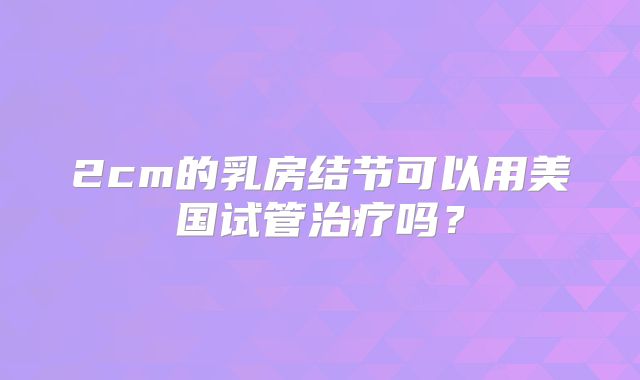 2cm的乳房结节可以用美国试管治疗吗？