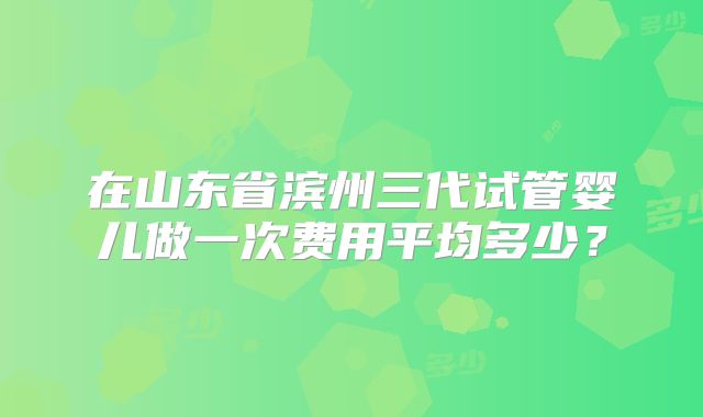 在山东省滨州三代试管婴儿做一次费用平均多少？