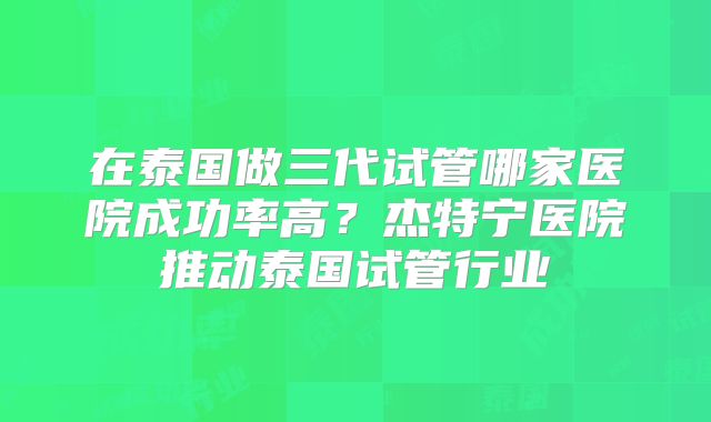 在泰国做三代试管哪家医院成功率高?杰特宁医院推动泰国试管行业