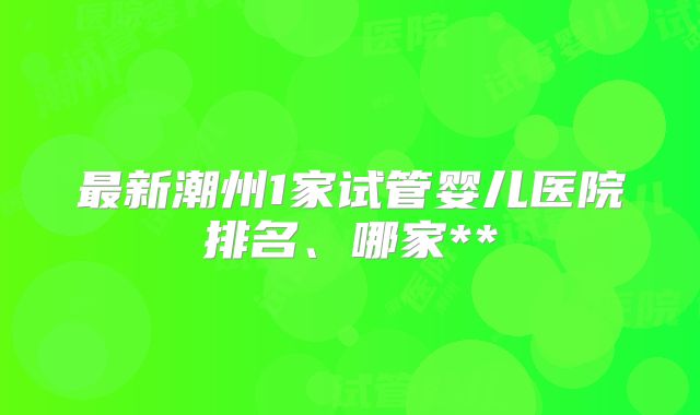 最新潮州1家试管婴儿医院排名、哪家**