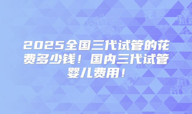 2025全国三代试管的花费多少钱！国内三代试管婴儿费用！