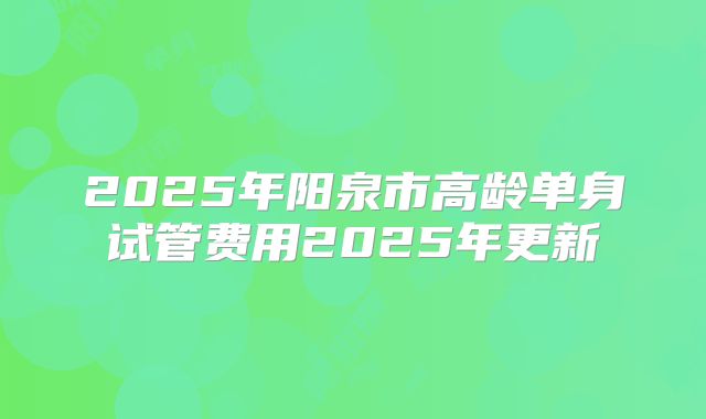 2025年阳泉市高龄单身试管费用2025年更新