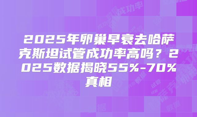 2025年卵巢早衰去哈萨克斯坦试管成功率高吗?2025数据揭晓55%-70%真相