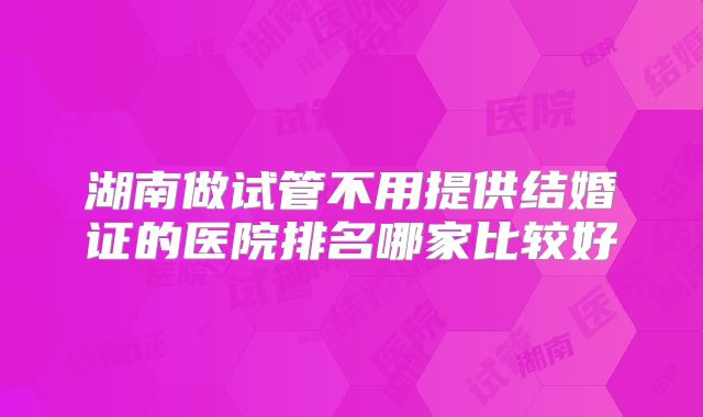 湖南做试管不用提供结婚证的医院排名哪家比较好
