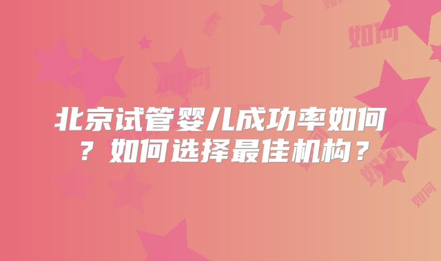 北京试管婴儿成功率如何？如何选择最佳机构？