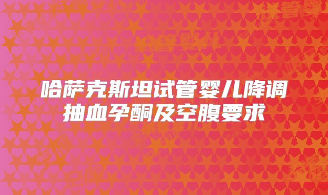 哈萨克斯坦试管婴儿降调抽血孕酮及空腹要求