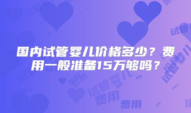 国内试管婴儿价格多少？费用一般准备15万够吗？