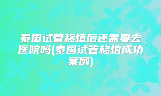 泰国试管移植后还需要去医院吗(泰国试管移植成功案例)