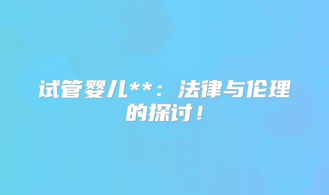 试管婴儿**：法律与伦理的探讨！