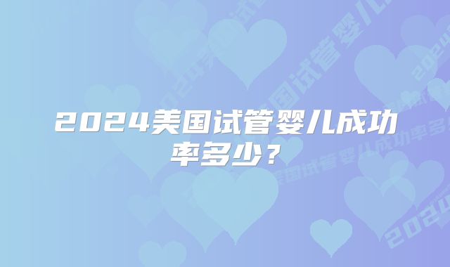 2024美国试管婴儿成功率多少？