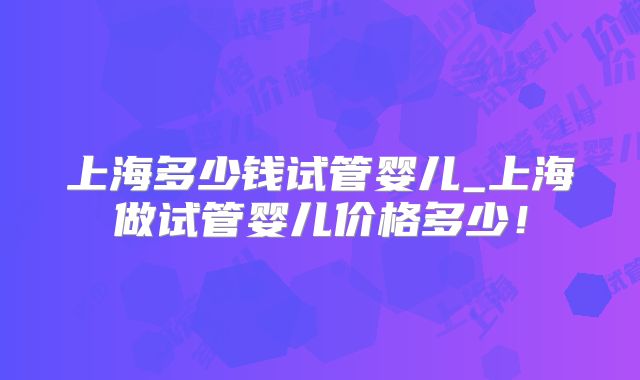 上海多少钱试管婴儿_上海做试管婴儿价格多少！