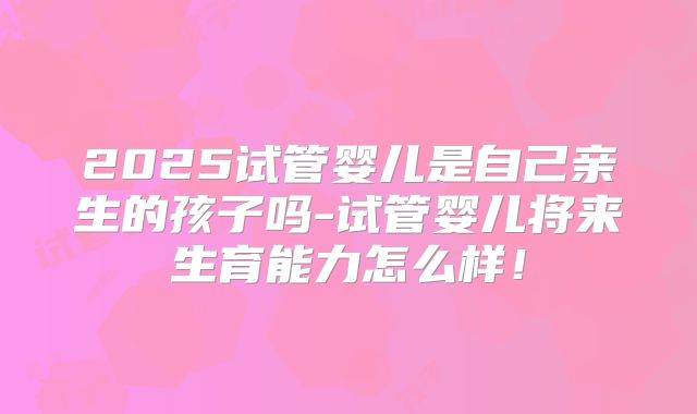 2025试管婴儿是自己亲生的孩子吗-试管婴儿将来生育能力怎么样!