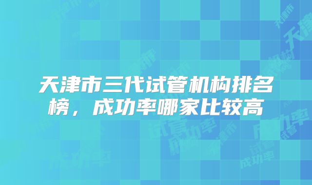 天津市三代试管机构排名榜,成功率哪家比较高