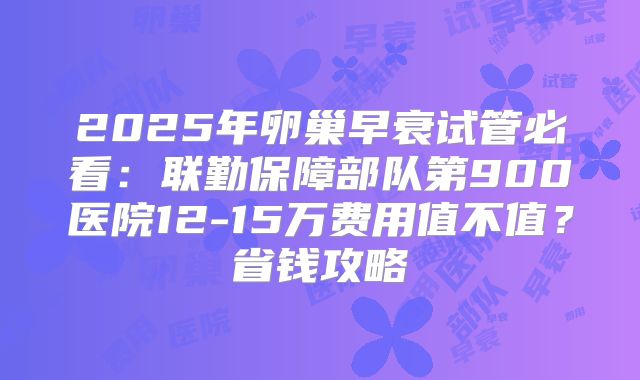 2025年卵巢早衰试管必看：联勤保障部队第900医院12-15万费用值不值？省钱攻略