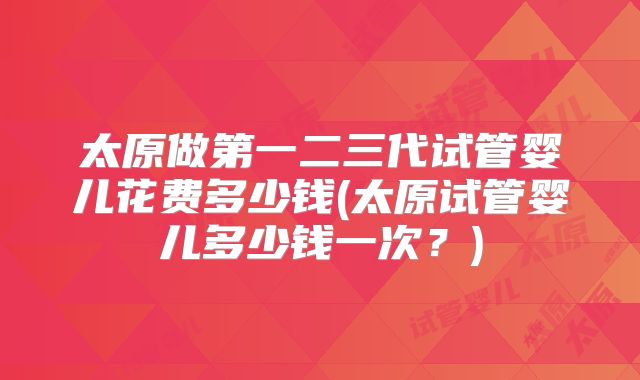 太原做第一二三代试管婴儿花费多少钱(太原试管婴儿多少钱一次?)