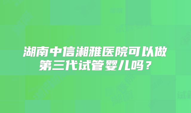 湖南中信湘雅医院可以做第三代试管婴儿吗？