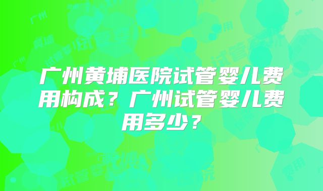 广州黄埔医院试管婴儿费用构成？广州试管婴儿费用多少？