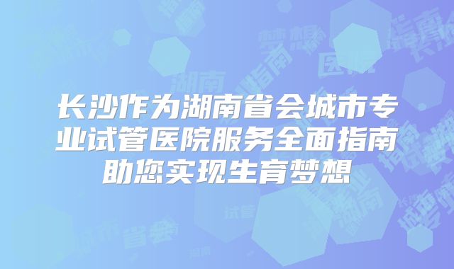 长沙作为湖南省会城市专业试管医院服务全面指南助您实现生育梦想