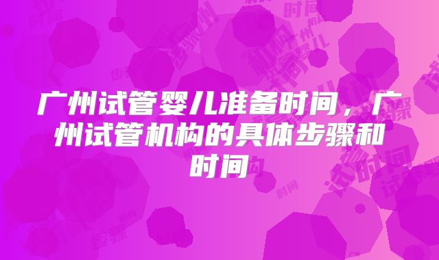 广州试管婴儿准备时间，广州试管机构的具体步骤和时间