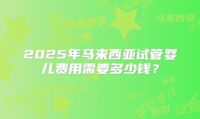 2025年马来西亚试管婴儿费用需要多少钱？