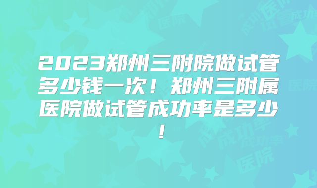 2023郑州三附院做试管多少钱一次!郑州三附属医院做试管成功率是多少!