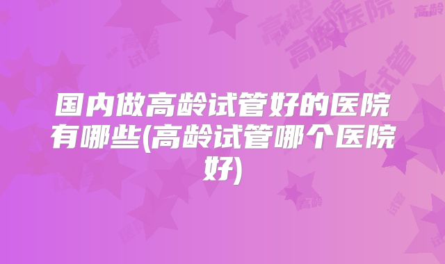 国内做高龄试管好的医院有哪些(高龄试管哪个医院好)