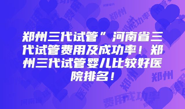 郑州三代试管”河南省三代试管费用及成功率！郑州三代试管婴儿比较好医院排名！