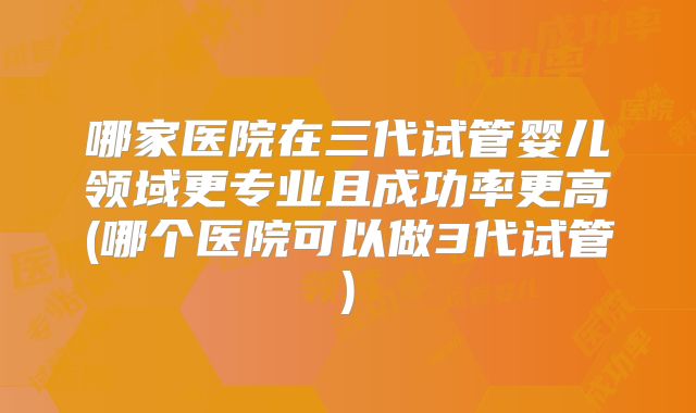 哪家医院在三代试管婴儿领域更专业且成功率更高(哪个医院可以做3代试管)