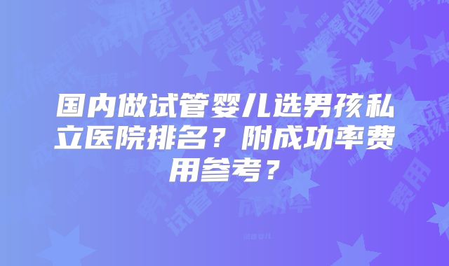 国内做试管婴儿选男孩私立医院排名？附成功率费用参考？
