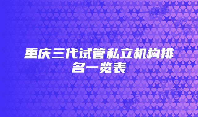 重庆三代试管私立机构排名一览表
