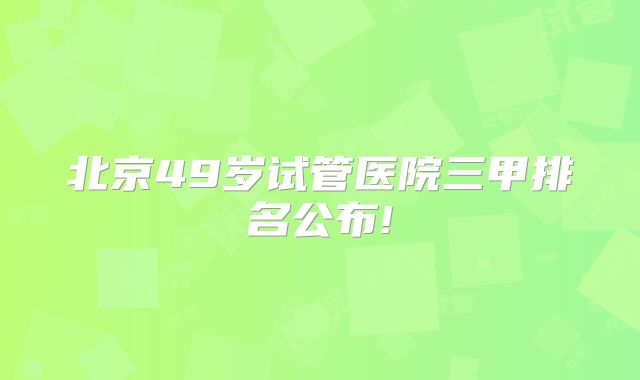 北京49岁试管医院三甲排名公布!
