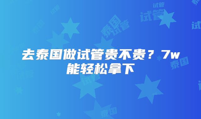 去泰国做试管贵不贵？7w能轻松拿下