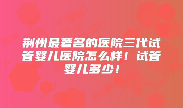 荆州最著名的医院三代试管婴儿医院怎么样!试管婴儿多少!