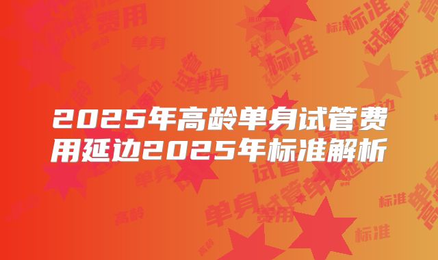 2025年高龄单身试管费用延边2025年标准解析