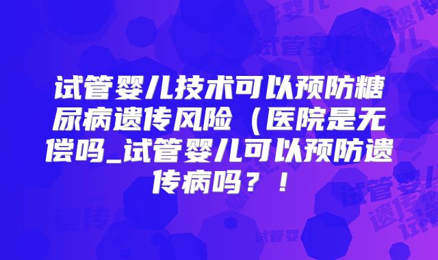 试管婴儿技术可以预防糖尿病遗传风险（医院是无偿吗_试管婴儿可以预防遗传病吗？！