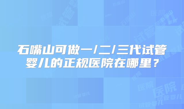 石嘴山可做一/二/三代试管婴儿的正规医院在哪里？