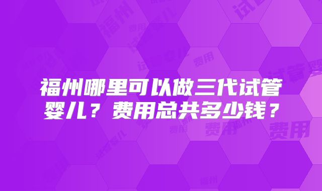 福州哪里可以做三代试管婴儿？费用总共多少钱？