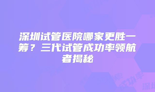 深圳试管医院哪家更胜一筹?三代试管成功率领航者揭秘
