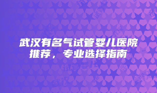 武汉有名气试管婴儿医院推荐,专业选择指南