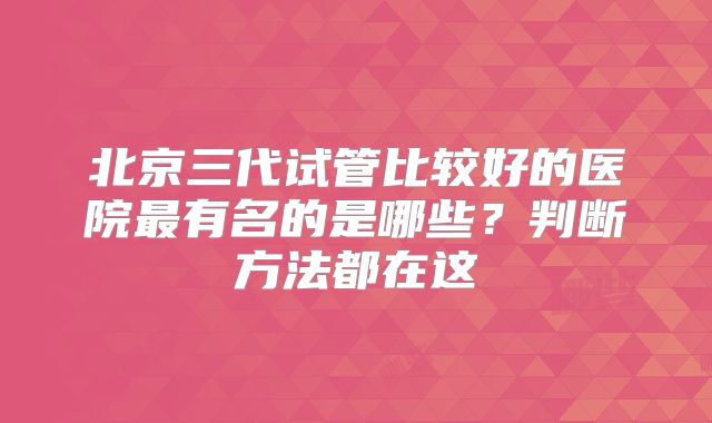 北京三代试管比较好的医院最有名的是哪些?判断方法都在这