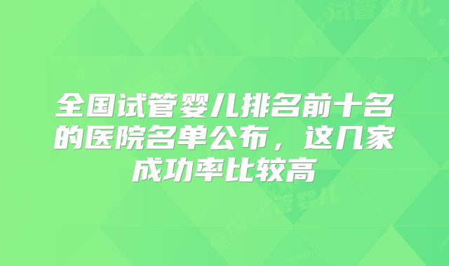全国试管婴儿排名前十名的医院名单公布，这几家成功率比较高