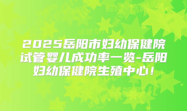 2025岳阳市妇幼保健院试管婴儿成功率一览-岳阳妇幼保健院生殖中心！