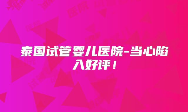 泰国试管婴儿医院-当心陷入好评!