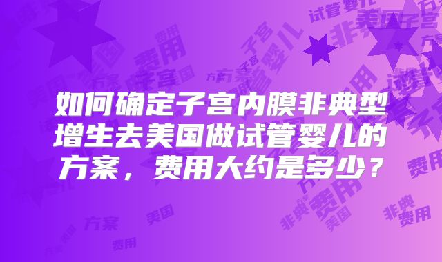 如何确定子宫内膜非典型增生去美国做试管婴儿的方案，费用大约是多少？